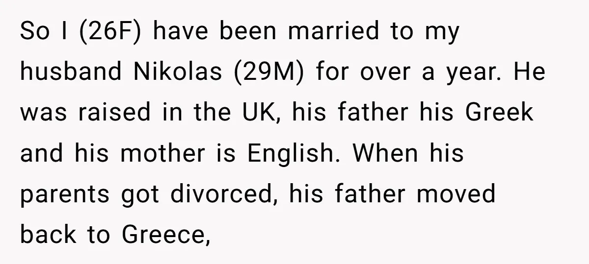 So I (26F) have been married to my husband Nikolas (29M) for over a year. He was raised in the UK, his father his Greek and his mother is English....