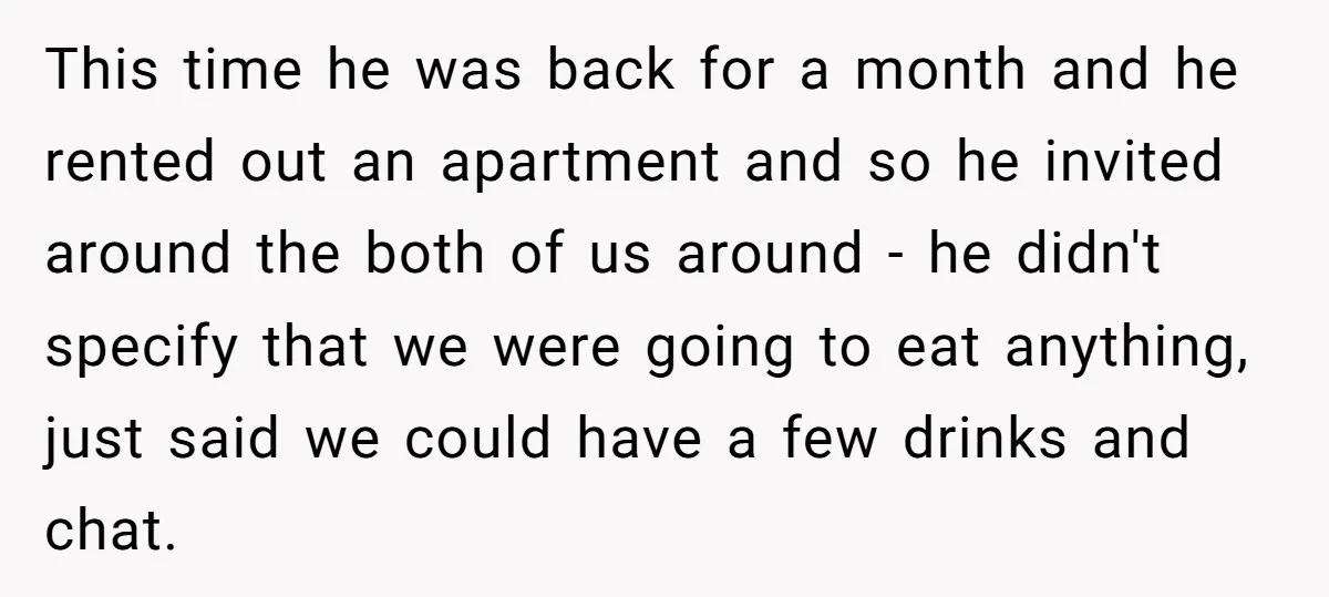 This time he was back for a month and he rented out an apartment and so he invited around the both of us around - he didn't specify that we...