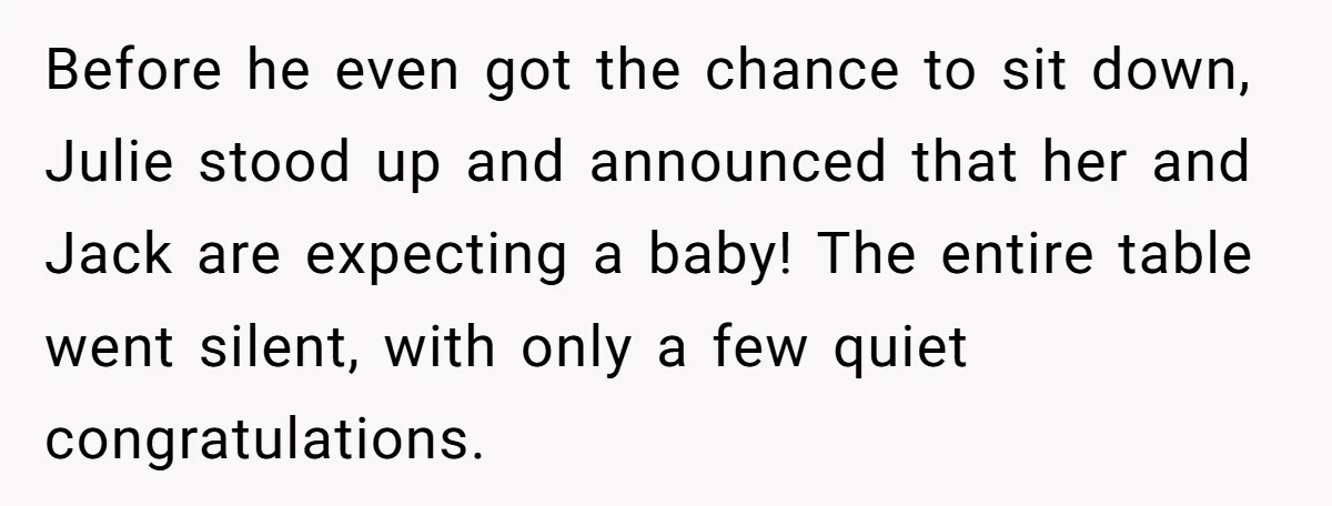 Before he even got the chance to sit down, Julie stood up and announced that her and Jack are expecting a baby! The entire table went silent, with only a...