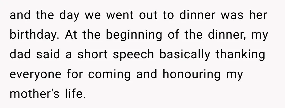 and the day we went out to dinner was her birthday. At the beginning of the dinner, my dad said a short speech basically thanking everyone for coming and honouring...