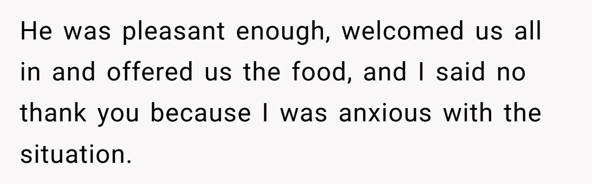 He was pleasant enough, welcomed us all in and offered us the food, and I said no thank you because I was anxious with the situation.
