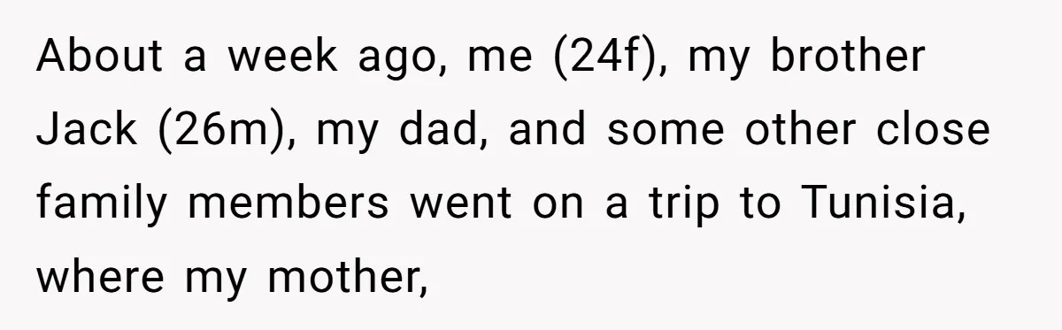 About a week ago, me (24f), my brother Jack (26m), my dad, and some other close family members went on a trip to Tunisia, where my mother,