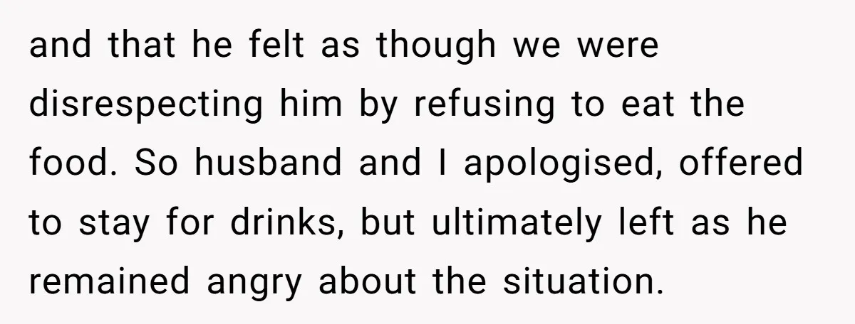 and that he felt as though we were disrespecting him by refusing to eat the food. So husband and I apologised, offered to stay for drinks, but ultimately left as...