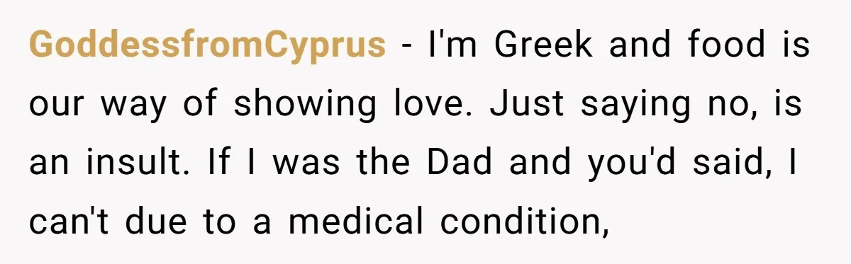GoddessfromCyprus − I'm Greek and food is our way of showing love. Just saying no, is an insult. If I was the Dad and you'd said, I can't due to...