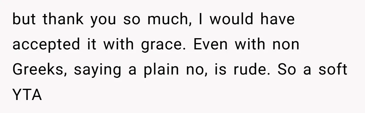 but thank you so much, I would have accepted it with grace. Even with non Greeks, saying a plain no, is rude. So a soft YTA