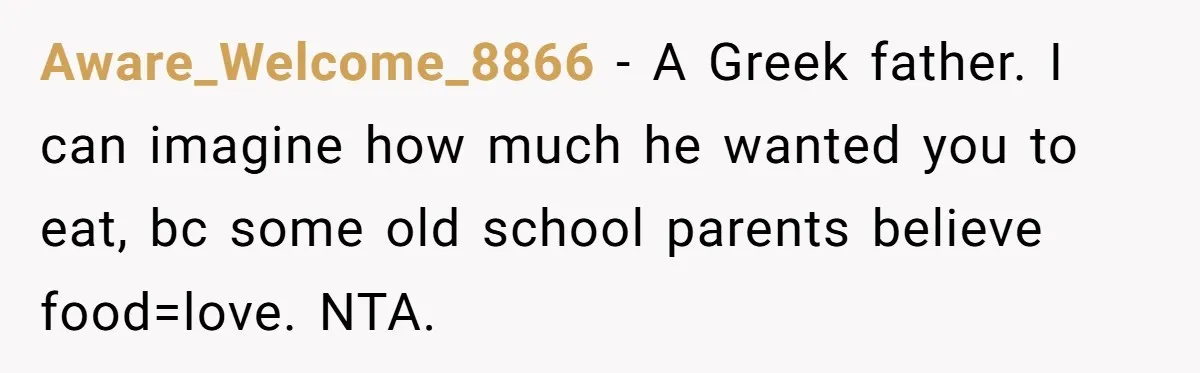 Aware_Welcome_8866 − A Greek father. I can imagine how much he wanted you to eat, bc some old school parents believe food=love. NTA.