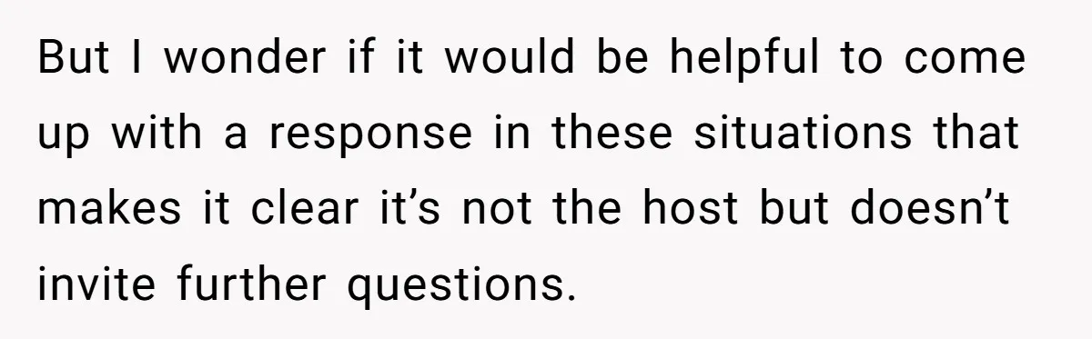 But I wonder if it would be helpful to come up with a response in these situations that makes it clear it’s not the host but doesn’t invite further questions.