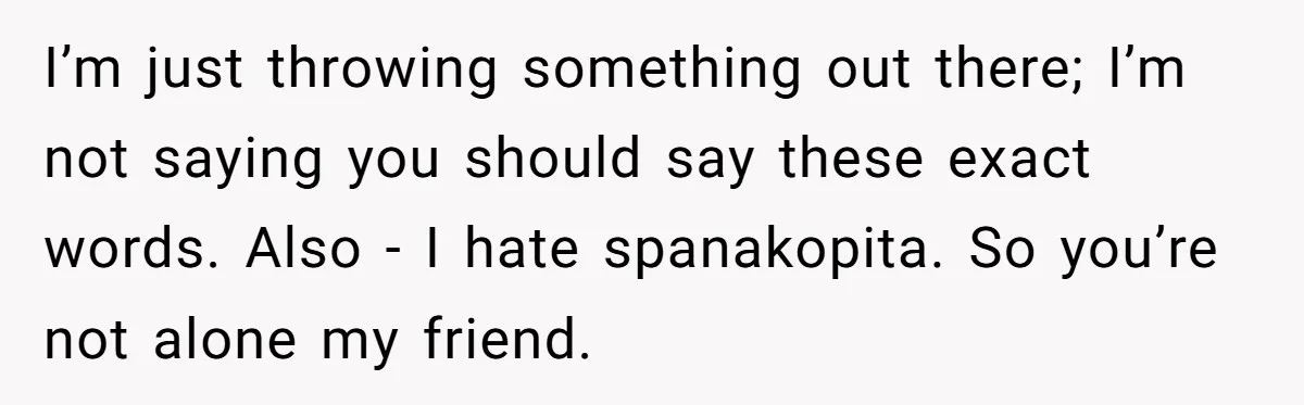 I’m just throwing something out there; I’m not saying you should say these exact words. Also - I hate spanakopita. So you’re not alone my friend.