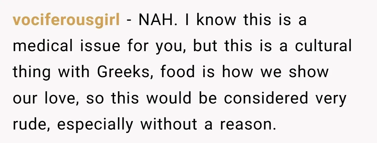 vociferousgirl − NAH. I know this is a medical issue for you, but this is a cultural thing with Greeks, food is how we show our love, so this would...