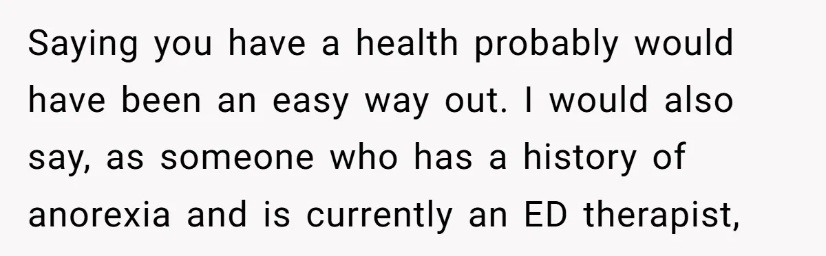 Saying you have a health probably would have been an easy way out. I would also say, as someone who has a history of anorexia and is currently an ED...