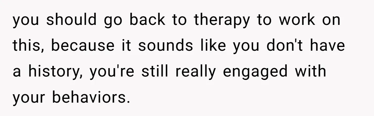 you should go back to therapy to work on this, because it sounds like you don't have a history, you're still really engaged with your behaviors.
