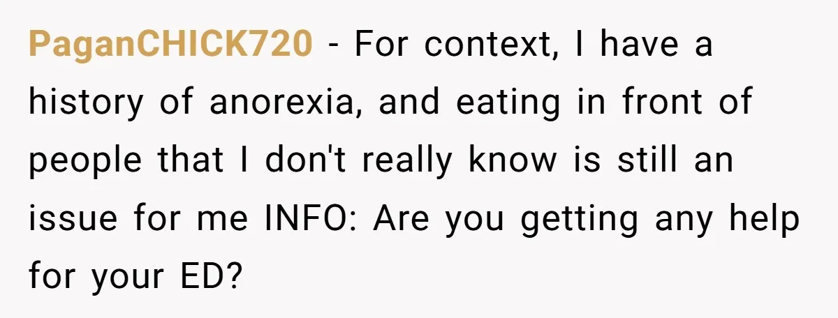 PaganCHICK720 − For context, I have a history of anorexia, and eating in front of people that I don't really know is still an issue for me INFO: Are you...