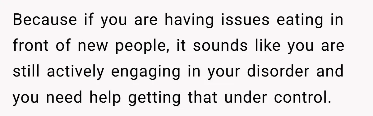 Because if you are having issues eating in front of new people, it sounds like you are still actively engaging in your disorder and you need help getting that under...