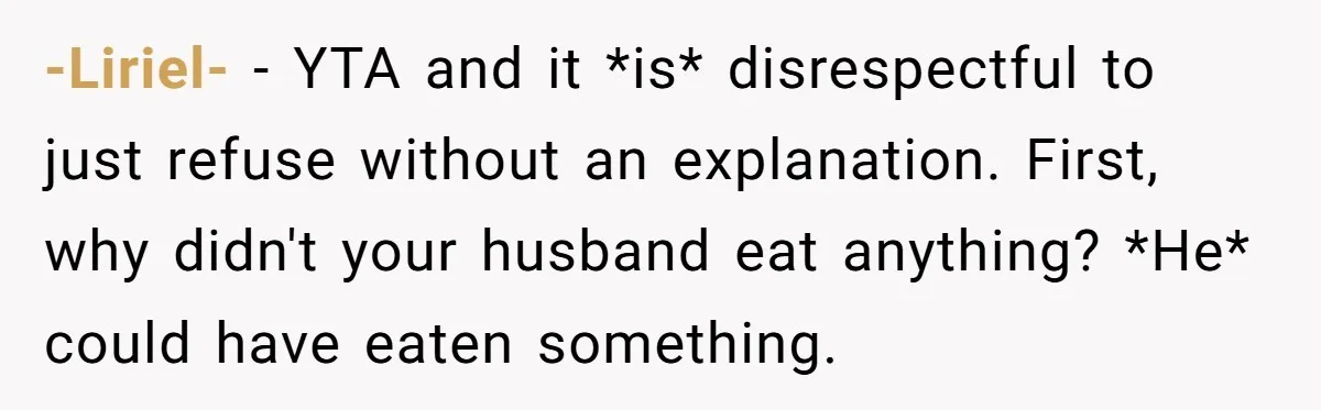 -Liriel- − YTA and it *is* disrespectful to just refuse without an explanation. First, why didn't your husband eat anything? *He* could have eaten something.