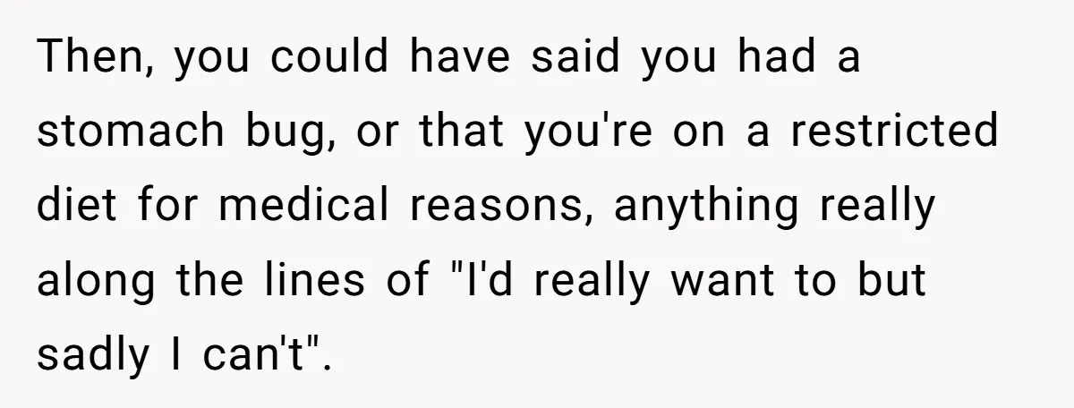 Then, you could have said you had a stomach bug, or that you're on a restricted diet for medical reasons, anything really along the lines of "I'd really want to...