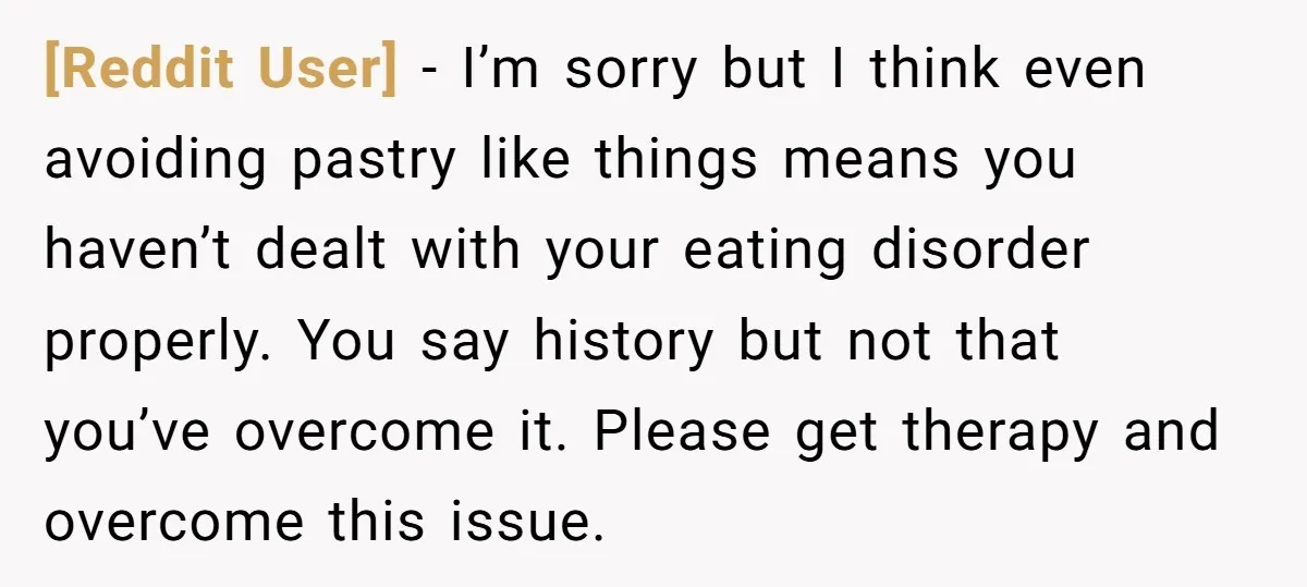 [Reddit User] − I’m sorry but I think even avoiding pastry like things means you haven’t dealt with your eating disorder properly. You say history but not that you’ve overcome...