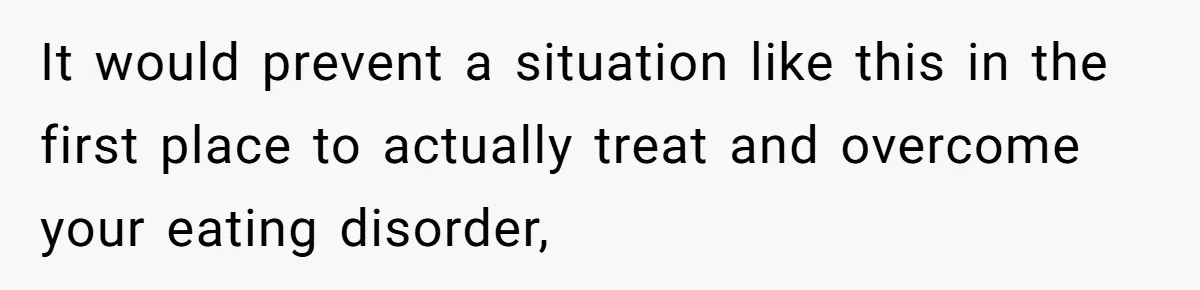 It would prevent a situation like this in the first place to actually treat and overcome your eating disorder,
