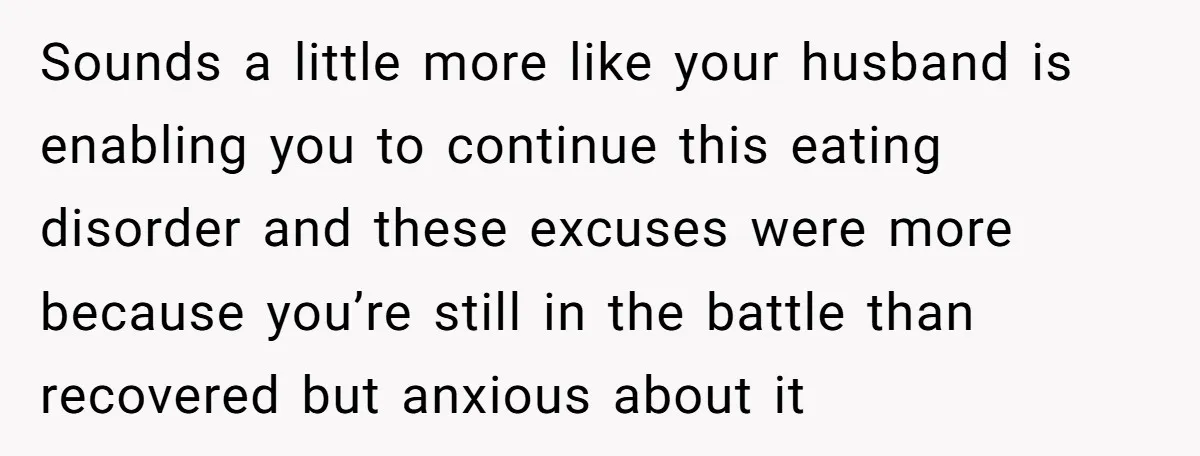 Sounds a little more like your husband is enabling you to continue this eating disorder and these excuses were more because you’re still in the battle than recovered but anxious...