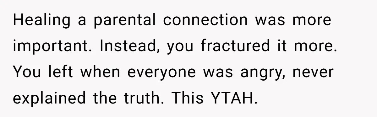 Healing a parental connection was more important. Instead, you fractured it more. You left when everyone was angry, never explained the truth. This YTAH.