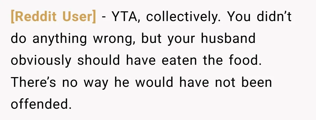 [Reddit User] − YTA, collectively. You didn’t do anything wrong, but your husband obviously should have eaten the food. There’s no way he would have not been offended.