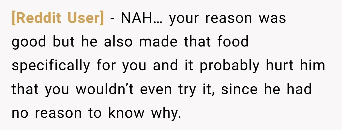 [Reddit User] − NAH… your reason was good but he also made that food specifically for you and it probably hurt him that you wouldn’t even try it, since he...