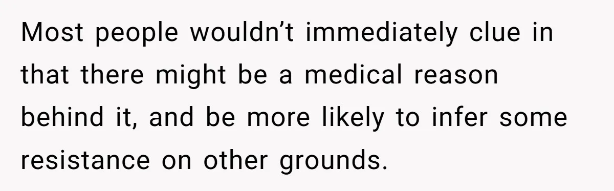 Most people wouldn’t immediately clue in that there might be a medical reason behind it, and be more likely to infer some resistance on other grounds.