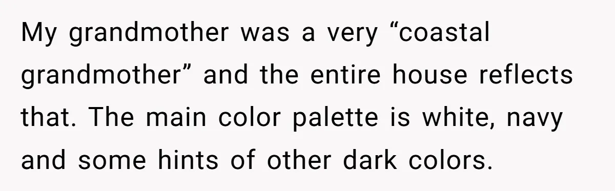 My grandmother was a very “coastal grandmother” and the entire house reflects that. The main color palette is white, navy and some hints of other dark colors.