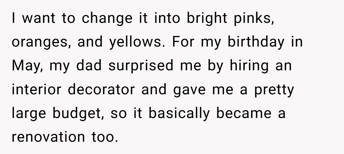 I want to change it into bright pinks, oranges, and yellows. For my birthday in May, my dad surprised me by hiring an interior decorator and gave me a pretty...
