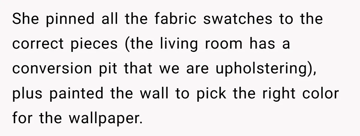 She pinned all the fabric swatches to the correct pieces (the living room has a conversion pit that we are upholstering), plus painted the wall to pick the right color...