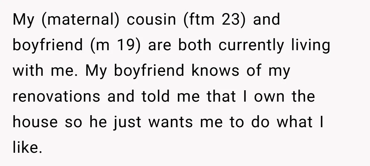 My (maternal) cousin (ftm 23) and boyfriend (m 19) are both currently living with me. My boyfriend knows of my renovations and told me that I own the house so...