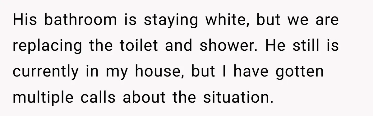 His bathroom is staying white, but we are replacing the toilet and shower. He still is currently in my house, but I have gotten multiple calls about the situation.