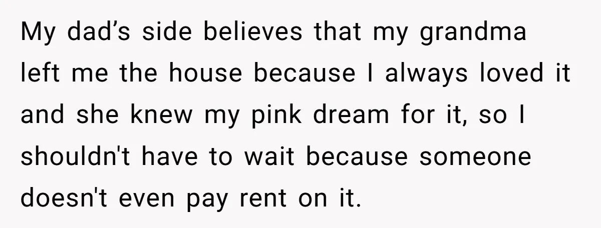 My dad’s side believes that my grandma left me the house because I always loved it and she knew my pink dream for it, so I shouldn't have to wait...
