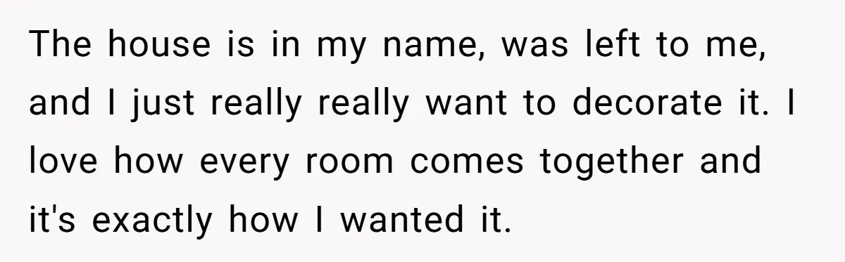 The house is in my name, was left to me, and I just really really want to decorate it. I love how every room comes together and it's exactly how...
