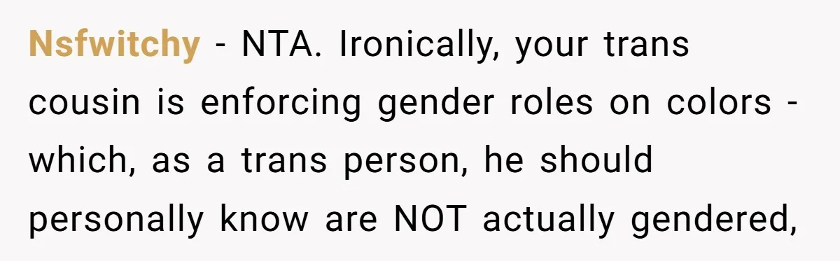 Nsfwitchy − NTA. Ironically, your trans cousin is enforcing gender roles on colors - which, as a trans person, he should personally know are NOT actually gendered,