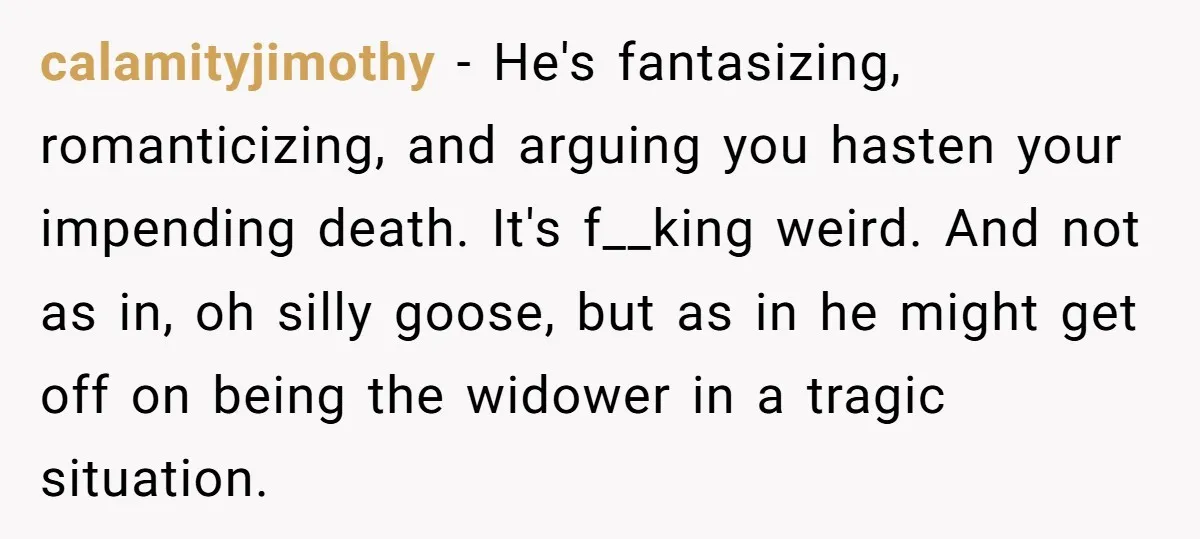 calamityjimothy − He's fantasizing, romanticizing, and arguing you hasten your impending death. It's f__king weird. And not as in, oh silly goose, but as in he might get off on...