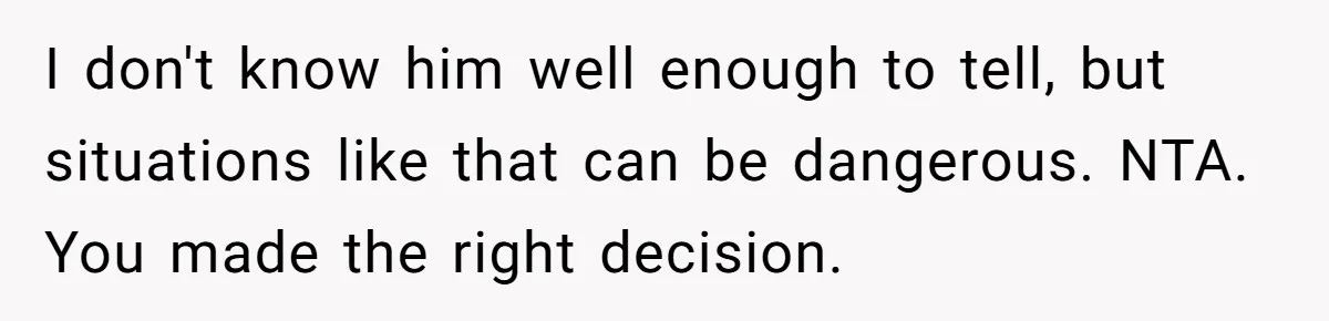 I don't know him well enough to tell, but situations like that can be dangerous. NTA. You made the right decision.
