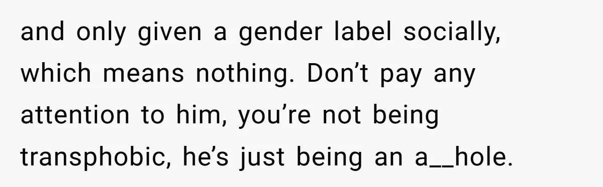 and only given a gender label socially, which means nothing. Don’t pay any attention to him, you’re not being transphobic, he’s just being an a__hole.