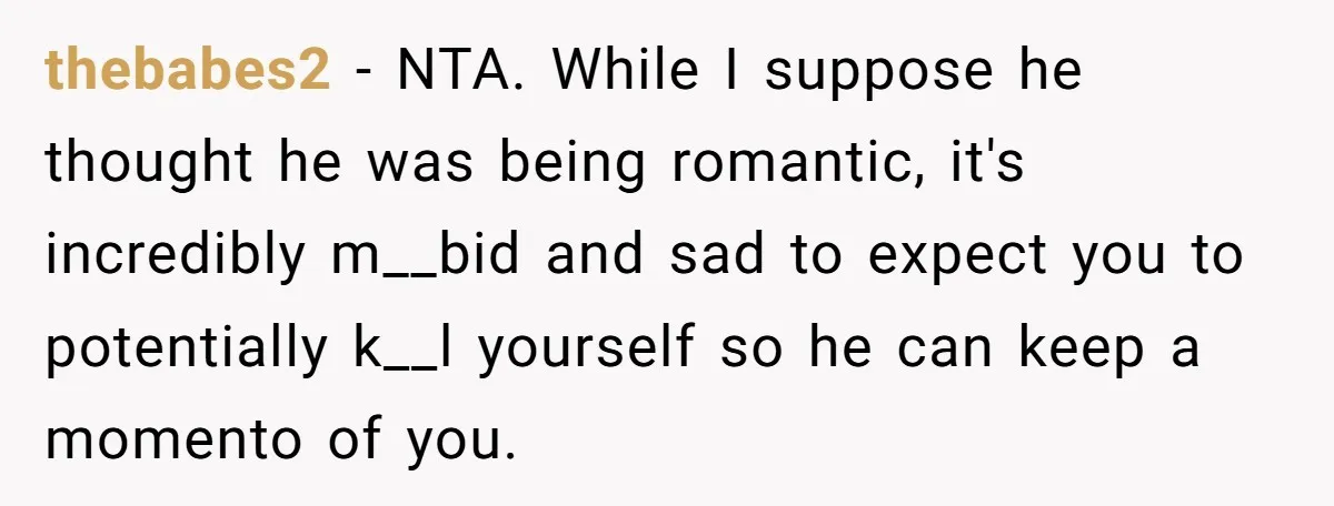 thebabes2 − NTA. While I suppose he thought he was being romantic, it's incredibly m__bid and sad to expect you to potentially k__l yourself so he can keep a momento...