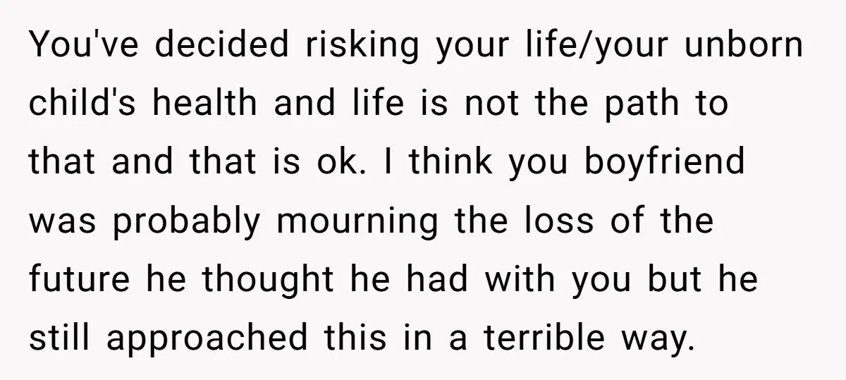 You've decided risking your life/your unborn child's health and life is not the path to that and that is ok. I think you boyfriend was probably mourning the loss of...