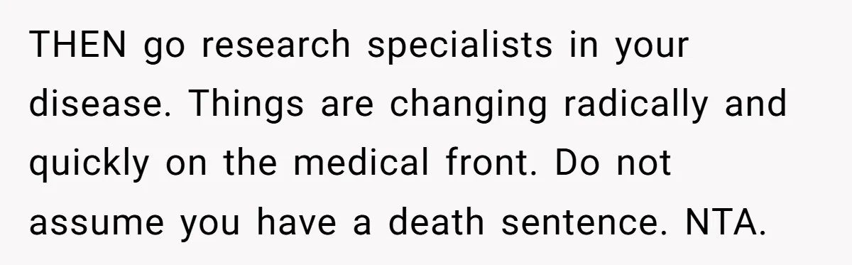 THEN go research specialists in your disease. Things are changing radically and quickly on the medical front. Do not assume you have a death sentence. NTA.