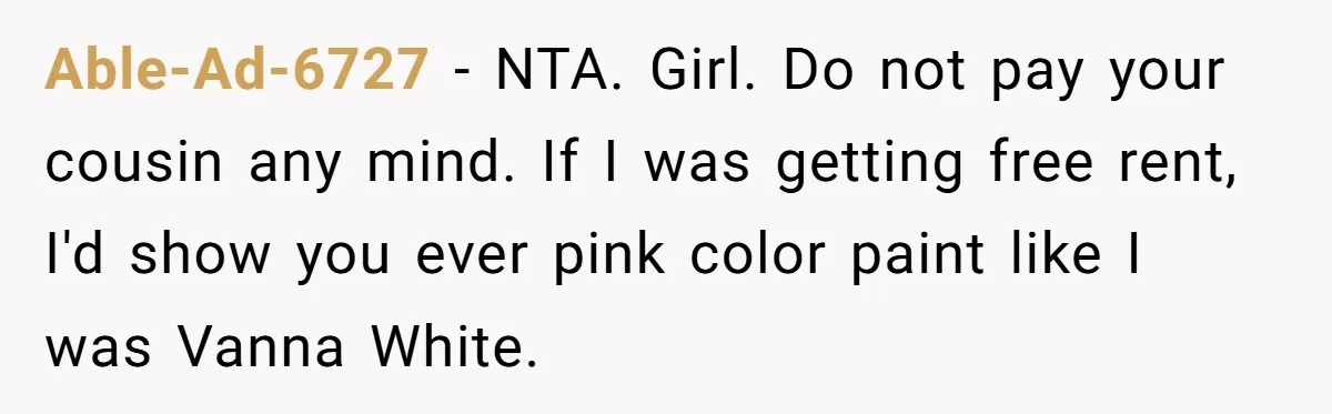 Able-Ad-6727 − NTA. Girl. Do not pay your cousin any mind. If I was getting free rent, I'd show you ever pink color paint like I was Vanna White.