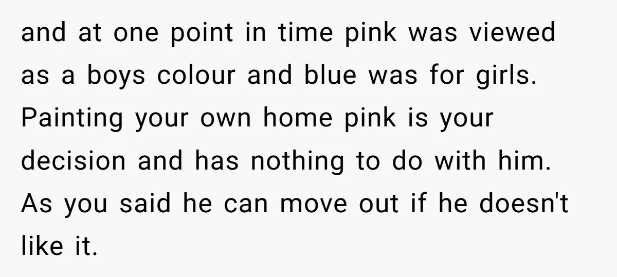 and at one point in time pink was viewed as a boys colour and blue was for girls. Painting your own home pink is your decision and has nothing to...
