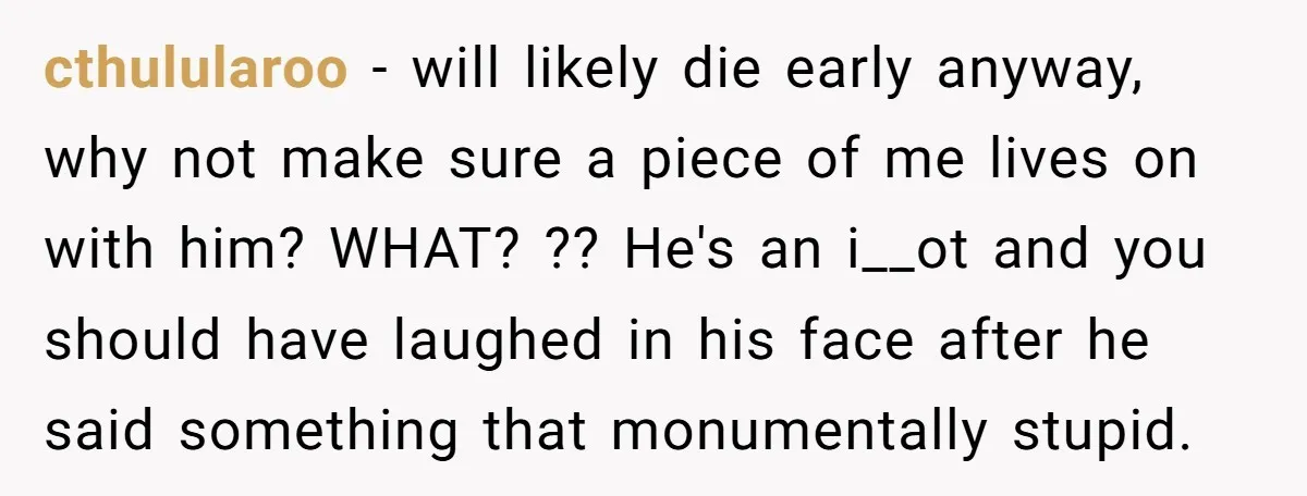 cthulularoo − will likely die early anyway, why not make sure a piece of me lives on with him? WHAT? ?? He's an i__ot and you should have laughed in...
