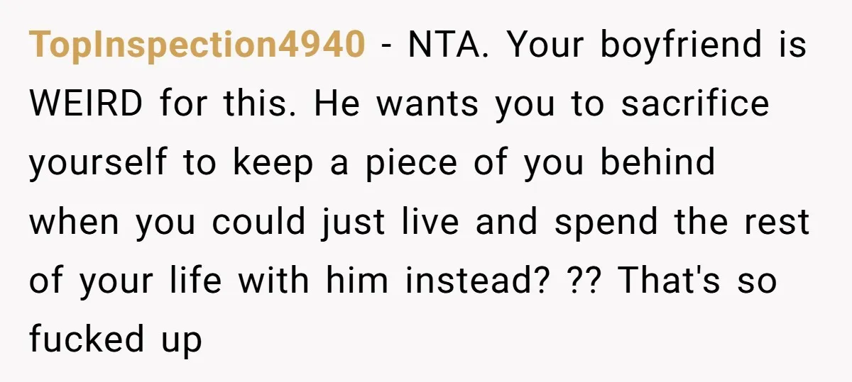 TopInspection4940 − NTA. Your boyfriend is WEIRD for this. He wants you to sacrifice yourself to keep a piece of you behind when you could just live and spend the...
