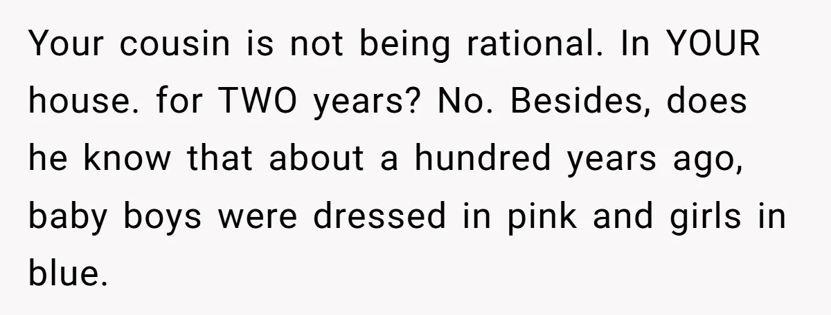 Your cousin is not being rational. In YOUR house. for TWO years? No. Besides, does he know that about a hundred years ago, baby boys were dressed in pink and...