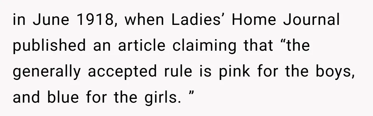 in June 1918, when Ladies’ Home Journal published an article claiming that “the generally accepted rule is pink for the boys, and blue for the girls. ”