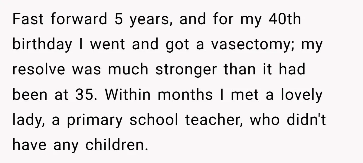 Fast forward 5 years, and for my 40th birthday I went and got a vasectomy; my resolve was much stronger than it had been at 35. Within months I met...