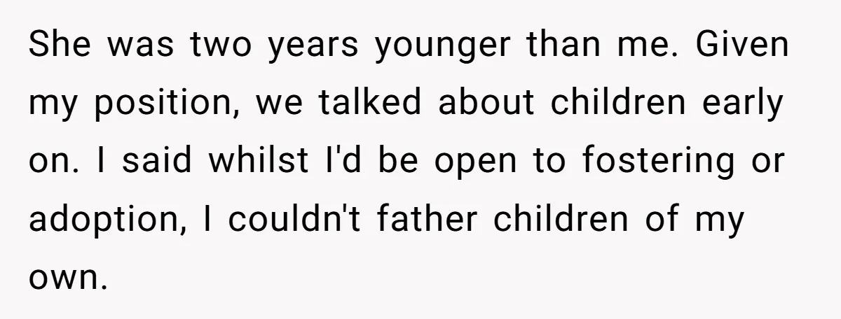 She was two years younger than me. Given my position, we talked about children early on. I said whilst I'd be open to fostering or adoption, I couldn't father children...