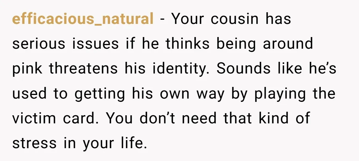 efficacious_natural − Your cousin has serious issues if he thinks being around pink threatens his identity. Sounds like he’s used to getting his own way by playing the victim card....