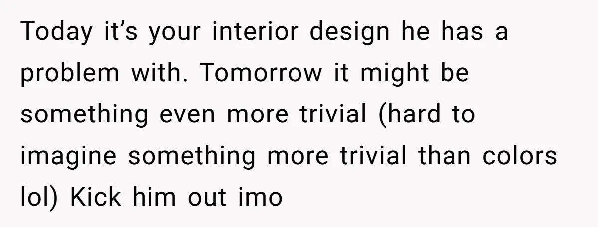 Today it’s your interior design he has a problem with. Tomorrow it might be something even more trivial (hard to imagine something more trivial than colors lol) Kick him out...